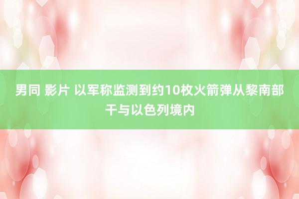 男同 影片 以军称监测到约10枚火箭弹从黎南部干与以色列境内