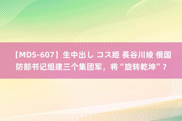 【MDS-607】生中出し コス姫 長谷川綾 俄国防部书记组建三个集团军，将“旋转乾坤”？