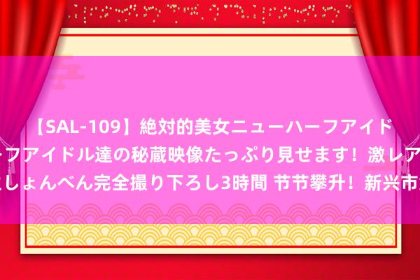 【SAL-109】絶対的美女ニューハーフアイドル大集合！！ ニューハーフアイドル達の秘蔵映像たっぷり見せます！激レア生しょんべん完全撮り下ろし3時間 节节攀升！新兴市集货币络续本年以来最强涨势