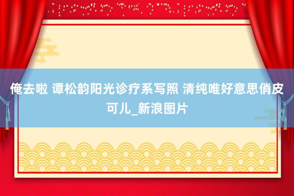 俺去啦 谭松韵阳光诊疗系写照 清纯唯好意思俏皮可儿_新浪图片