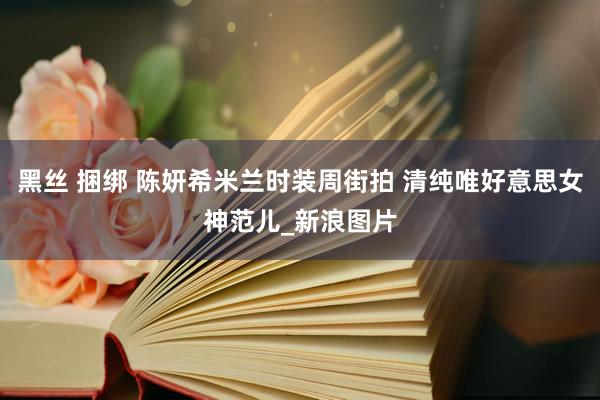 黑丝 捆绑 陈妍希米兰时装周街拍 清纯唯好意思女神范儿_新浪图片