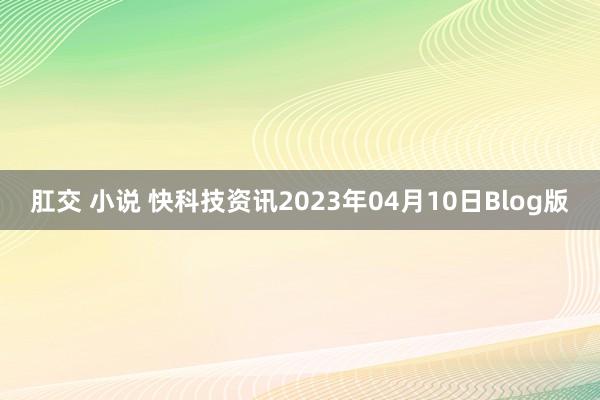 肛交 小说 快科技资讯2023年04月10日Blog版