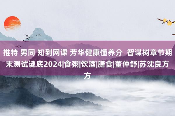 推特 男同 知到网课 芳华健康懂养分  智谋树章节期末测试谜底2024|食粥|饮酒|膳食|董仲舒|苏沈良方