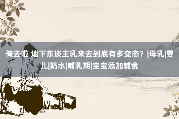 俺去啦 地下东谈主乳来去到底有多变态？|母乳|婴儿|奶水|哺乳期|宝宝添加辅食