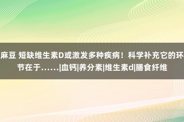 麻豆 短缺维生素D或激发多种疾病！科学补充它的环节在于……|血钙|养分素|维生素d|膳食纤维