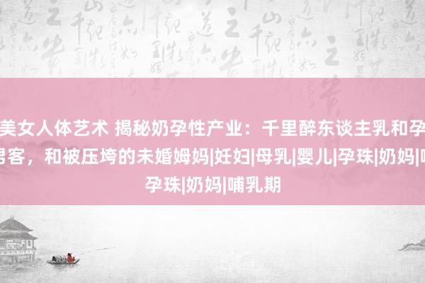 美女人体艺术 揭秘奶孕性产业：千里醉东谈主乳和孕肚的男客，和被压垮的未婚姆妈|妊妇|母乳|婴儿|孕珠|奶妈|哺乳期