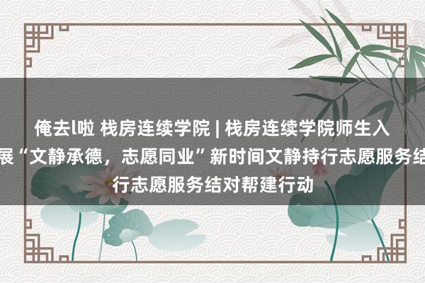 俺去l啦 栈房连续学院 | 栈房连续学院师生入后窑社区开展“文静承德，志愿同业”新时间文静持行志愿服务结对帮建行动