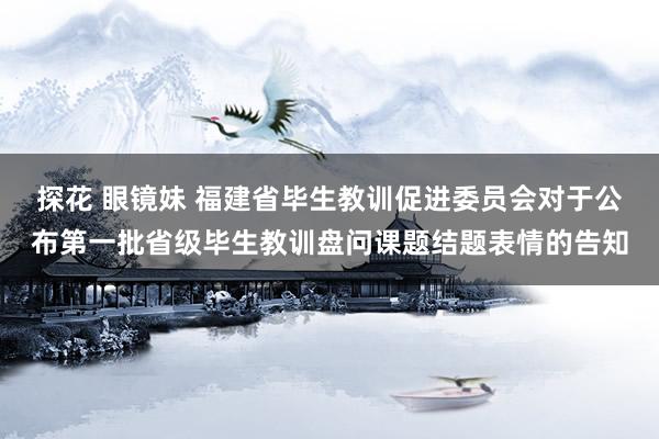 探花 眼镜妹 福建省毕生教训促进委员会对于公布第一批省级毕生教训盘问课题结题表情的告知