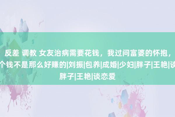 反差 调教 女友治病需要花钱，我过问富婆的怀抱，但这个钱不是那么好赚的|刘振|包养|成婚|少妇|胖子|王艳|谈恋爱