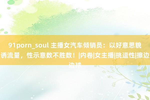 91porn_soul 主播女汽车倾销员：以好意思貌引诱流量，性示意数不胜数！|内卷|女主播|挑逗性|擦边球