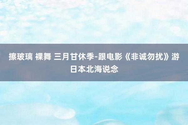 擦玻璃 裸舞 三月甘休季-跟电影《非诚勿扰》游日本北海说念