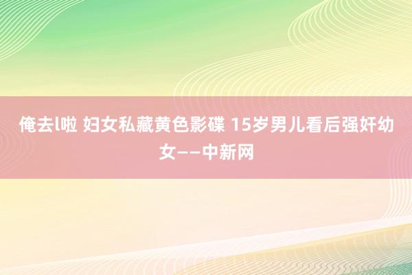 俺去l啦 妇女私藏黄色影碟 15岁男儿看后强奸幼女——中新网