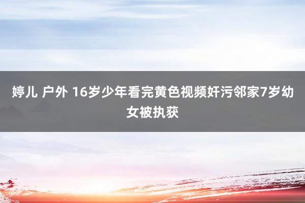 婷儿 户外 16岁少年看完黄色视频奸污邻家7岁幼女被执获