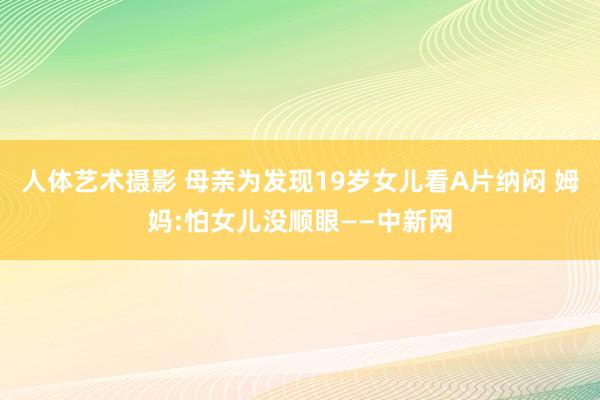 人体艺术摄影 母亲为发现19岁女儿看A片纳闷 姆妈:怕女儿没顺眼——中新网