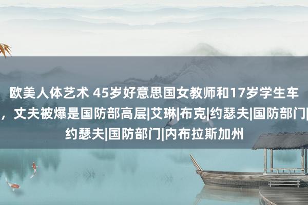 欧美人体艺术 45岁好意思国女教师和17岁学生车内发素性步履，丈夫被爆是国防部高层|艾琳|布克|约瑟夫|国防部门|内布拉斯加州