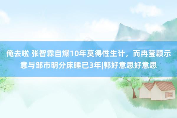 俺去啦 张智霖自爆10年莫得性生计，而冉莹颖示意与邹市明分床睡已3年|郭好意思好意思