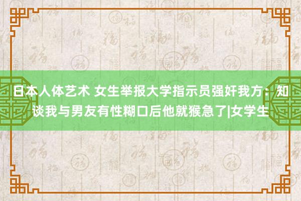 日本人体艺术 女生举报大学指示员强奸我方：知谈我与男友有性糊口后他就猴急了|女学生