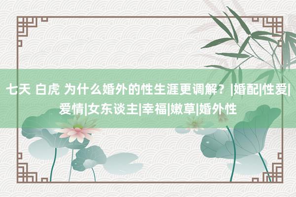 七天 白虎 为什么婚外的性生涯更调解？|婚配|性爱|爱情|女东谈主|幸福|嫩草|婚外性