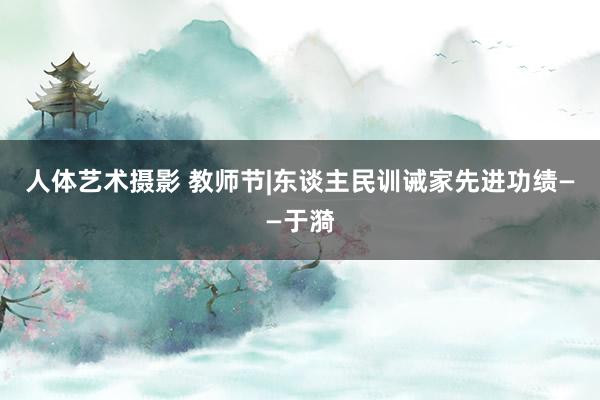 人体艺术摄影 教师节|东谈主民训诫家先进功绩——于漪