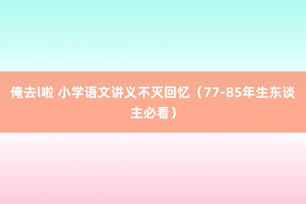 俺去l啦 小学语文讲义不灭回忆（77-85年生东谈主必看）