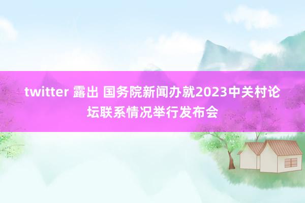 twitter 露出 国务院新闻办就2023中关村论坛联系情况举行发布会