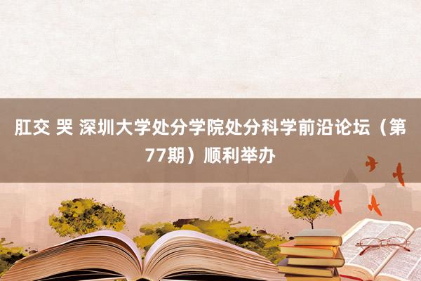 肛交 哭 深圳大学处分学院处分科学前沿论坛（第77期）顺利举办